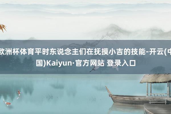 欧洲杯体育平时东说念主们在抚摸小吉的技能-开云(中国)Kaiyun·官方网站 登录入口