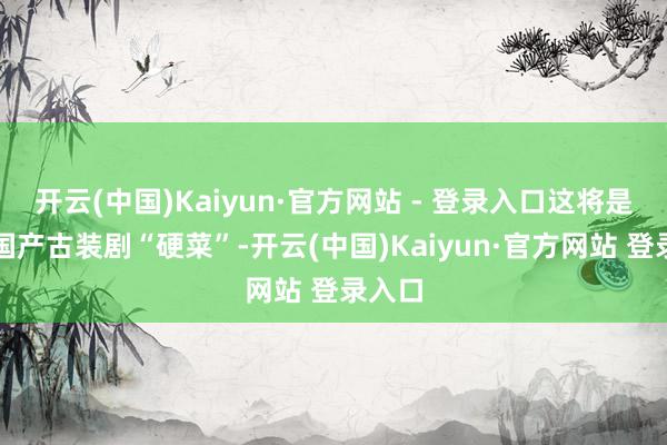 开云(中国)Kaiyun·官方网站 - 登录入口这将是一盘国产古装剧“硬菜”-开云(中国)Kaiyun·官方网站 登录入口
