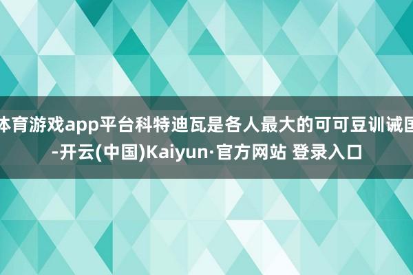 体育游戏app平台科特迪瓦是各人最大的可可豆训诫国-开云(中国)Kaiyun·官方网站 登录入口