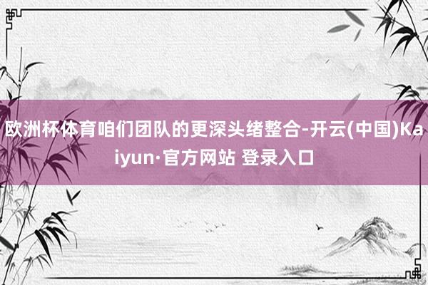 欧洲杯体育咱们团队的更深头绪整合-开云(中国)Kaiyun·官方网站 登录入口