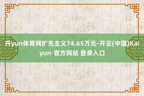 开yun体育网扩充主义74.65万元-开云(中国)Kaiyun·官方网站 登录入口