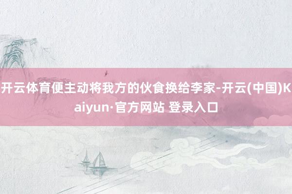 开云体育便主动将我方的伙食换给李家-开云(中国)Kaiyun·官方网站 登录入口