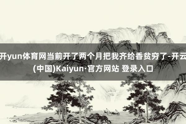 开yun体育网当前开了两个月把我齐给香贫穷了-开云(中国)Kaiyun·官方网站 登录入口