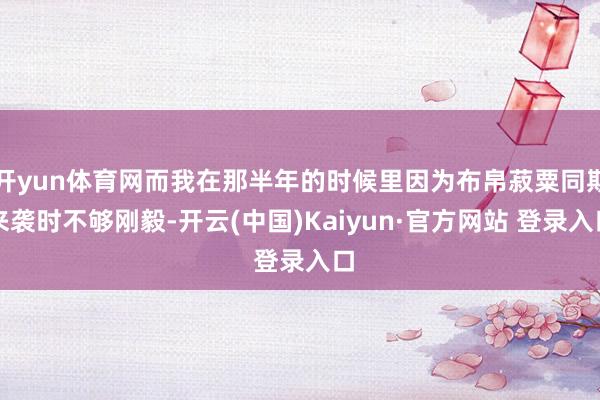 开yun体育网而我在那半年的时候里因为布帛菽粟同期来袭时不够刚毅-开云(中国)Kaiyun·官方网站 登录入口