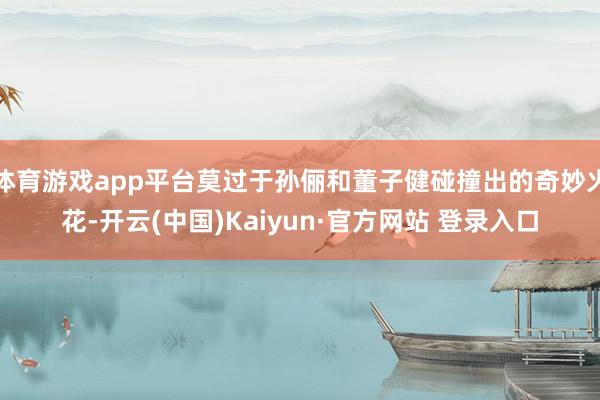 体育游戏app平台莫过于孙俪和董子健碰撞出的奇妙火花-开云(中国)Kaiyun·官方网站 登录入口