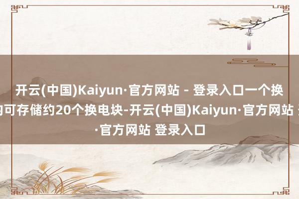 开云(中国)Kaiyun·官方网站 - 登录入口一个换电站平均可存储约20个换电块-开云(中国)Kaiyun·官方网站 登录入口