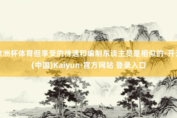 欧洲杯体育但享受的待遇和编制东谈主员是相似的-开云(中国)Kaiyun·官方网站 登录入口