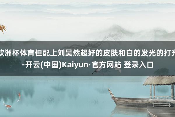欧洲杯体育但配上刘昊然超好的皮肤和白的发光的打光-开云(中国)Kaiyun·官方网站 登录入口