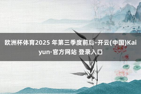 欧洲杯体育2025 年第三季度前后-开云(中国)Kaiyun·官方网站 登录入口