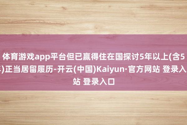 体育游戏app平台但已赢得住在国探讨5年以上(含5年)正当居留履历-开云(中国)Kaiyun·官方网站 登录入口