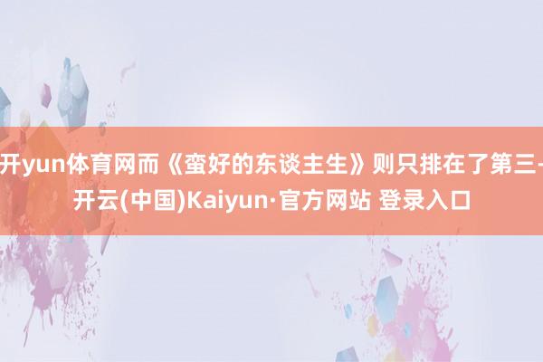 开yun体育网而《蛮好的东谈主生》则只排在了第三-开云(中国)Kaiyun·官方网站 登录入口
