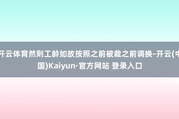 开云体育然则工龄如故按照之前被裁之前调换-开云(中国)Kaiyun·官方网站 登录入口