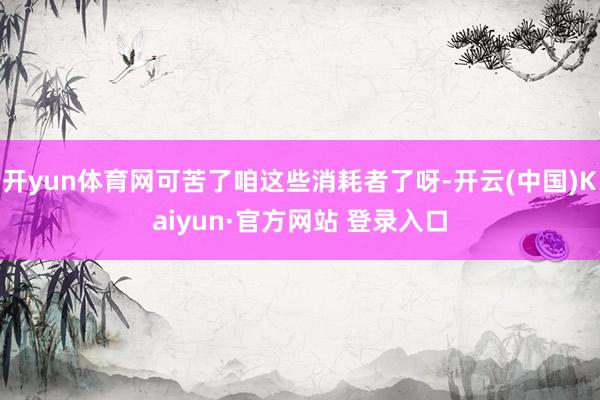 开yun体育网可苦了咱这些消耗者了呀-开云(中国)Kaiyun·官方网站 登录入口
