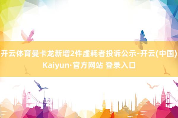 开云体育曼卡龙新增2件虚耗者投诉公示-开云(中国)Kaiyun·官方网站 登录入口