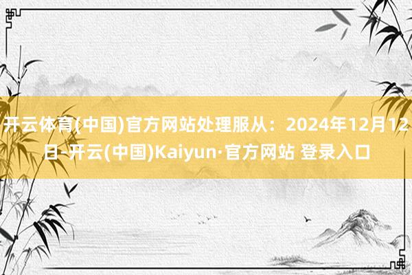 开云体育(中国)官方网站处理服从：2024年12月12日-开云(中国)Kaiyun·官方网站 登录入口