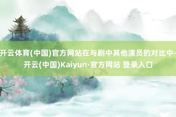 开云体育(中国)官方网站在与剧中其他演员的对比中-开云(中国)Kaiyun·官方网站 登录入口