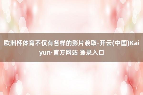 欧洲杯体育不仅有各样的影片袭取-开云(中国)Kaiyun·官方网站 登录入口