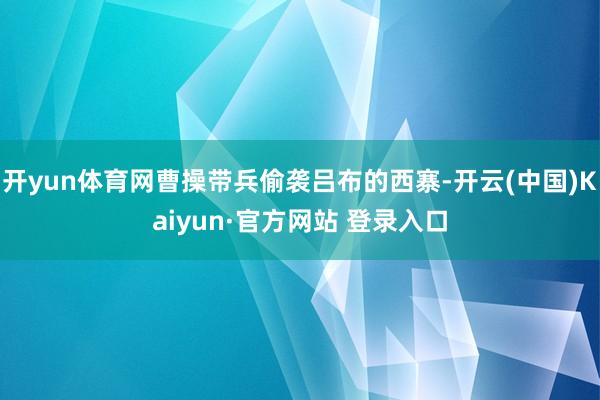 开yun体育网曹操带兵偷袭吕布的西寨-开云(中国)Kaiyun·官方网站 登录入口