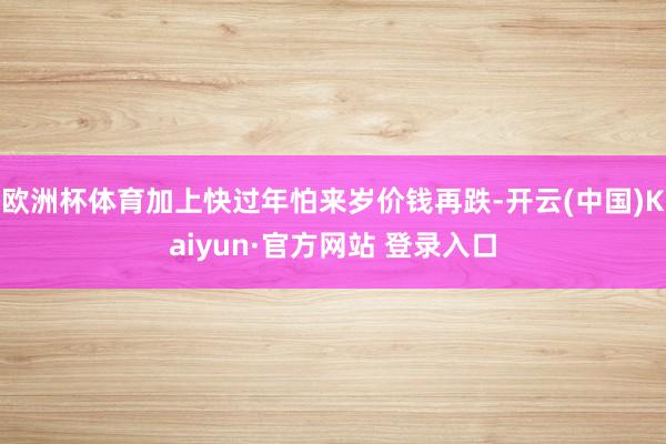 欧洲杯体育加上快过年怕来岁价钱再跌-开云(中国)Kaiyun·官方网站 登录入口
