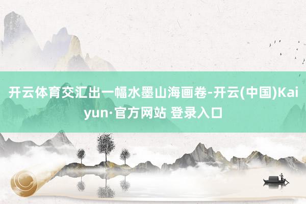 开云体育交汇出一幅水墨山海画卷-开云(中国)Kaiyun·官方网站 登录入口