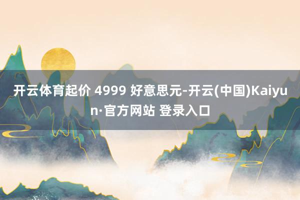 开云体育起价 4999 好意思元-开云(中国)Kaiyun·官方网站 登录入口