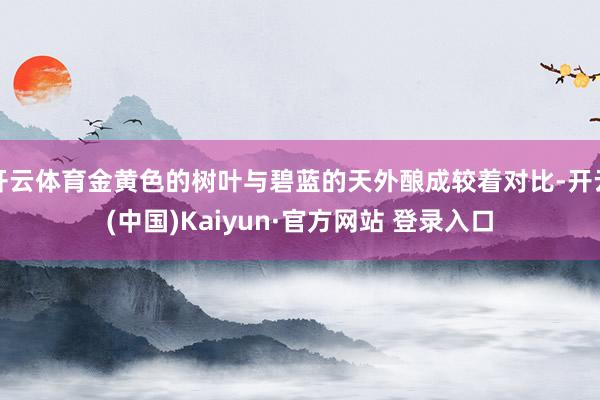 开云体育金黄色的树叶与碧蓝的天外酿成较着对比-开云(中国)Kaiyun·官方网站 登录入口