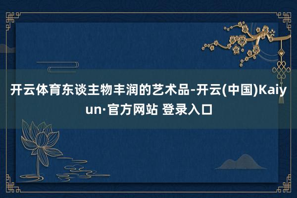 开云体育东谈主物丰润的艺术品-开云(中国)Kaiyun·官方网站 登录入口