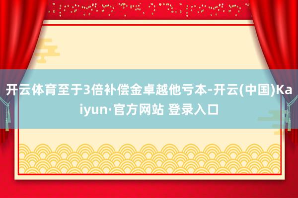 开云体育至于3倍补偿金卓越他亏本-开云(中国)Kaiyun·官方网站 登录入口