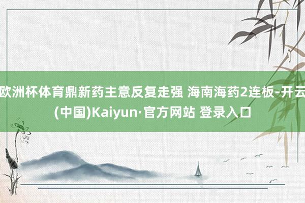 欧洲杯体育鼎新药主意反复走强 海南海药2连板-开云(中国)Kaiyun·官方网站 登录入口