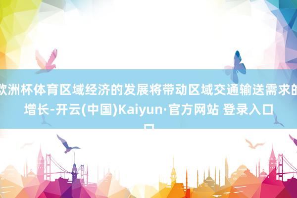欧洲杯体育区域经济的发展将带动区域交通输送需求的增长-开云(中国)Kaiyun·官方网站 登录入口