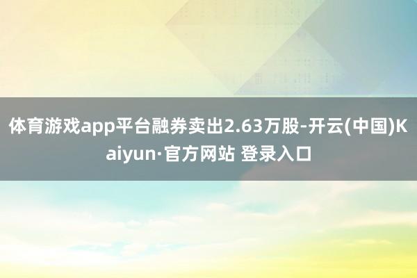 体育游戏app平台融券卖出2.63万股-开云(中国)Kaiyun·官方网站 登录入口