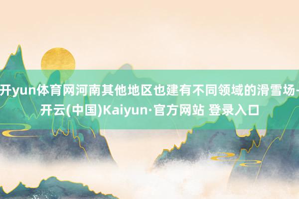 开yun体育网河南其他地区也建有不同领域的滑雪场-开云(中国)Kaiyun·官方网站 登录入口