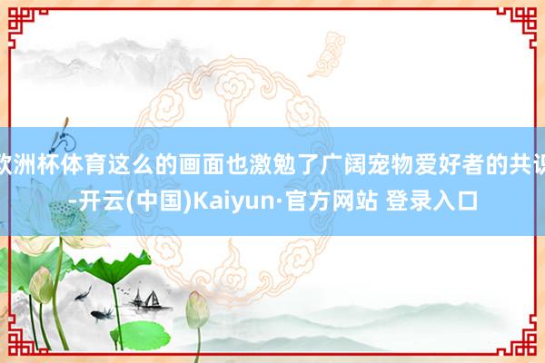 欧洲杯体育这么的画面也激勉了广阔宠物爱好者的共识-开云(中国)Kaiyun·官方网站 登录入口