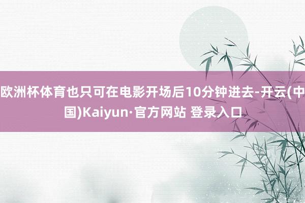 欧洲杯体育也只可在电影开场后10分钟进去-开云(中国)Kaiyun·官方网站 登录入口