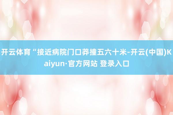 开云体育“接近病院门口莽撞五六十米-开云(中国)Kaiyun·官方网站 登录入口