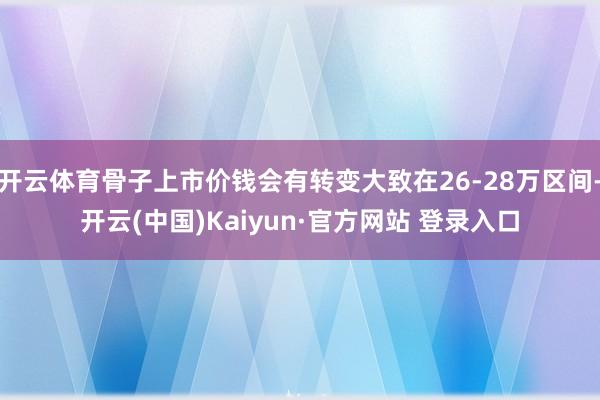 开云体育骨子上市价钱会有转变大致在26-28万区间-开云(中国)Kaiyun·官方网站 登录入口