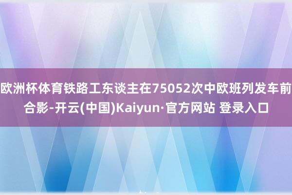 欧洲杯体育铁路工东谈主在75052次中欧班列发车前合影-开云(中国)Kaiyun·官方网站 登录入口