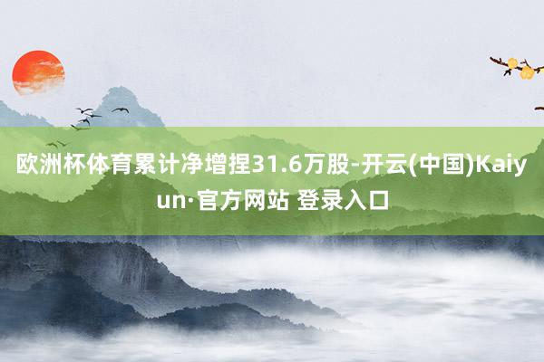欧洲杯体育累计净增捏31.6万股-开云(中国)Kaiyun·官方网站 登录入口