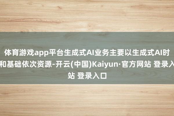 体育游戏app平台生成式AI业务主要以生成式AI时候和基础依次资源-开云(中国)Kaiyun·官方网站 登录入口
