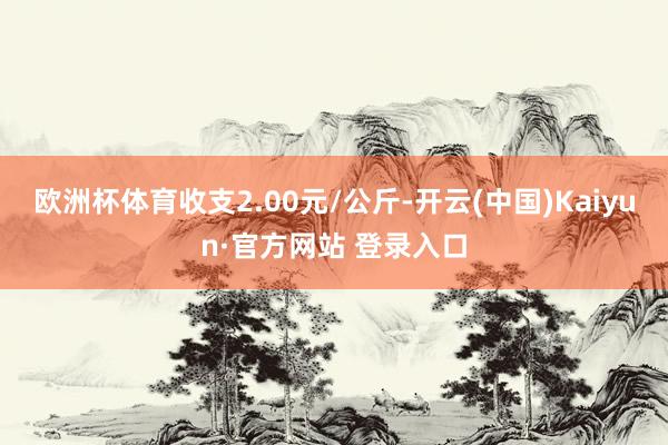 欧洲杯体育收支2.00元/公斤-开云(中国)Kaiyun·官方网站 登录入口