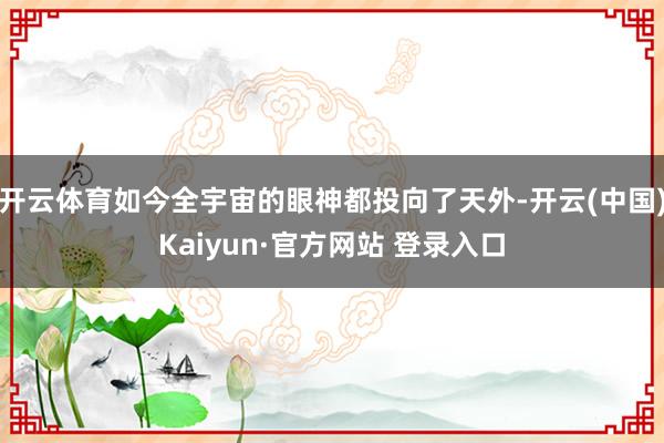 开云体育如今全宇宙的眼神都投向了天外-开云(中国)Kaiyun·官方网站 登录入口