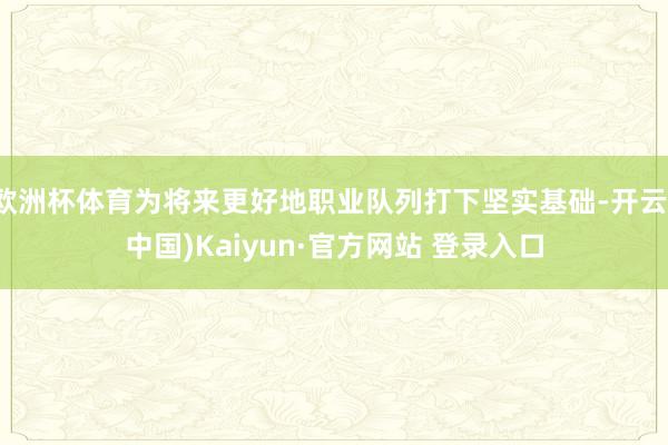 欧洲杯体育为将来更好地职业队列打下坚实基础-开云(中国)Kaiyun·官方网站 登录入口
