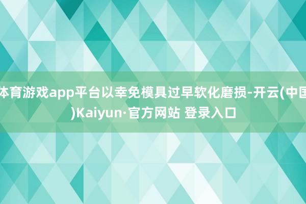 体育游戏app平台以幸免模具过早软化磨损-开云(中国)Kaiyun·官方网站 登录入口
