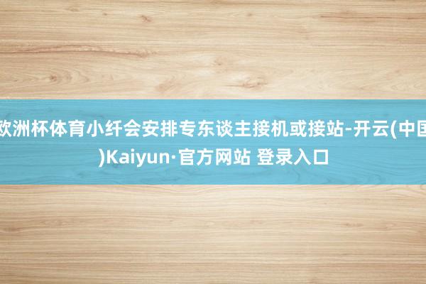 欧洲杯体育小纤会安排专东谈主接机或接站-开云(中国)Kaiyun·官方网站 登录入口