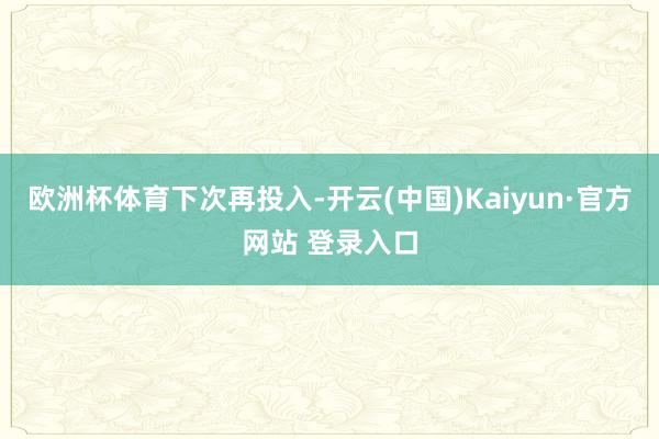 欧洲杯体育下次再投入-开云(中国)Kaiyun·官方网站 登录入口