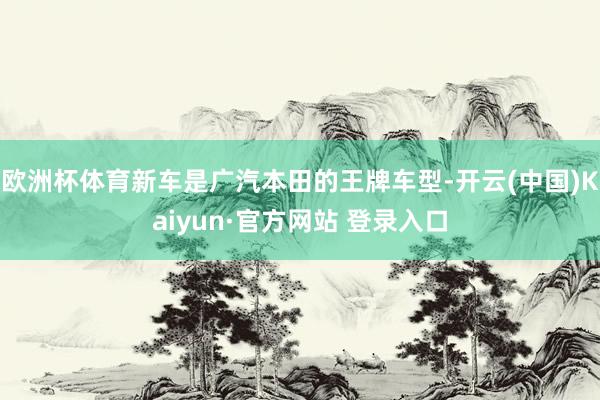 欧洲杯体育新车是广汽本田的王牌车型-开云(中国)Kaiyun·官方网站 登录入口