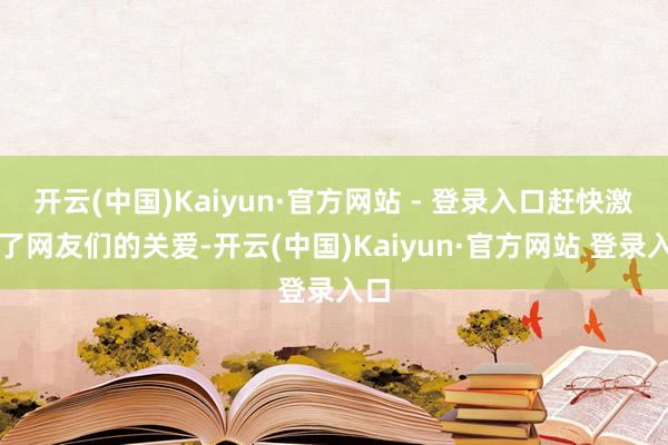 开云(中国)Kaiyun·官方网站 - 登录入口赶快激发了网友们的关爱-开云(中国)Kaiyun·官方网站 登录入口