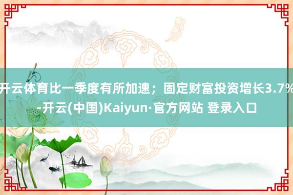 开云体育比一季度有所加速；固定财富投资增长3.7%-开云(中国)Kaiyun·官方网站 登录入口