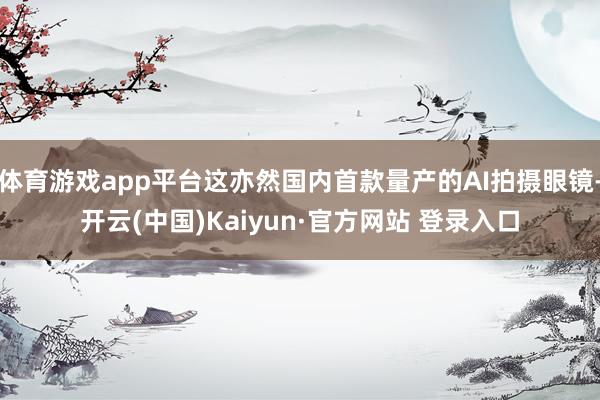 体育游戏app平台这亦然国内首款量产的AI拍摄眼镜-开云(中国)Kaiyun·官方网站 登录入口