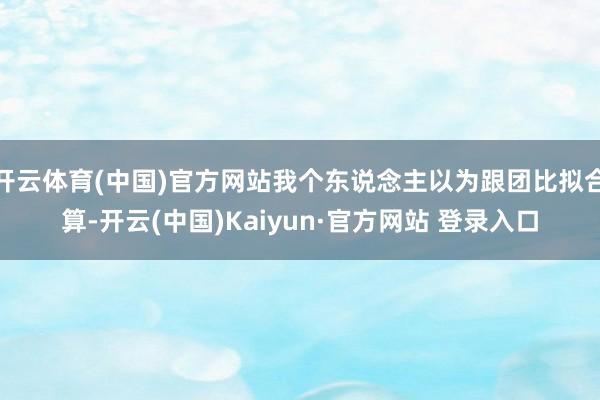 开云体育(中国)官方网站我个东说念主以为跟团比拟合算-开云(中国)Kaiyun·官方网站 登录入口